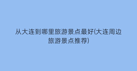 从大连到哪里旅游景点最好(大连周边旅游景点推荐)