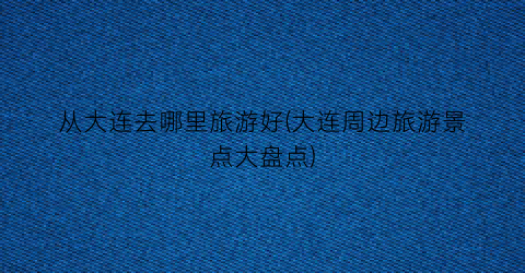 从大连去哪里旅游好(大连周边旅游景点大盘点)