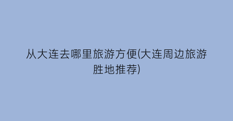 从大连去哪里旅游方便(大连周边旅游胜地推荐)