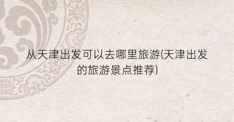 从天津出发可以去哪里旅游(天津出发的旅游景点推荐)