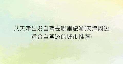 从天津出发自驾去哪里旅游(天津周边适合自驾游的城市推荐)