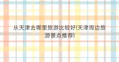 从天津去哪里旅游比较好(天津周边旅游景点推荐)