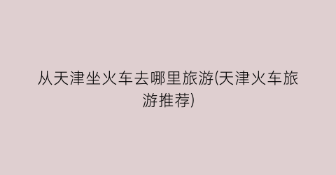 从天津坐火车去哪里旅游(天津火车旅游推荐)