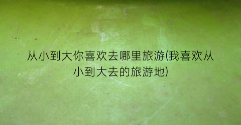 从小到大你喜欢去哪里旅游(我喜欢从小到大去的旅游地)