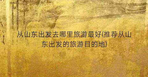 从山东出发去哪里旅游最好(推荐从山东出发的旅游目的地)