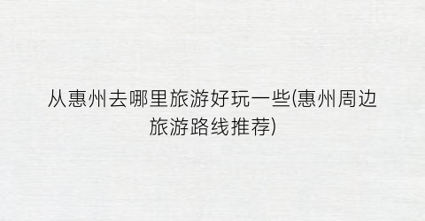 从惠州去哪里旅游好玩一些(惠州周边旅游路线推荐)