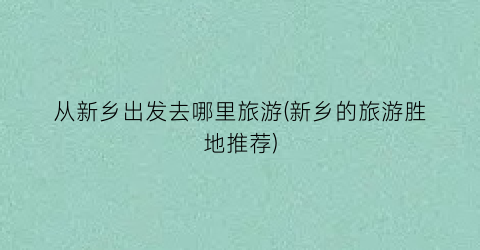 从新乡出发去哪里旅游(新乡的旅游胜地推荐)