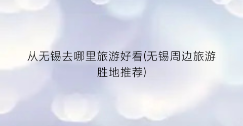 从无锡去哪里旅游好看(无锡周边旅游胜地推荐)