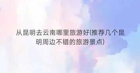 从昆明去云南哪里旅游好(推荐几个昆明周边不错的旅游景点)