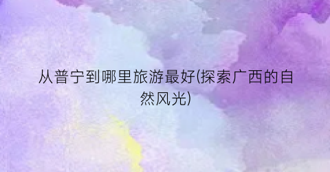 从普宁到哪里旅游最好(探索广西的自然风光)