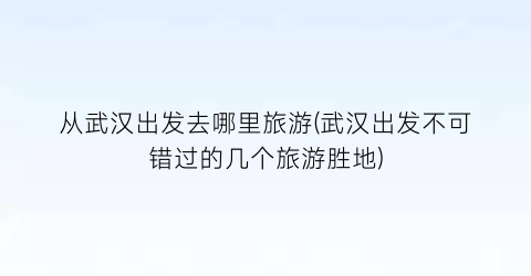 从武汉出发去哪里旅游(武汉出发不可错过的几个旅游胜地)