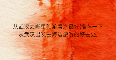 从武汉去哪里旅游看海最好(推荐一下从武汉出发去海边旅游的好去处)