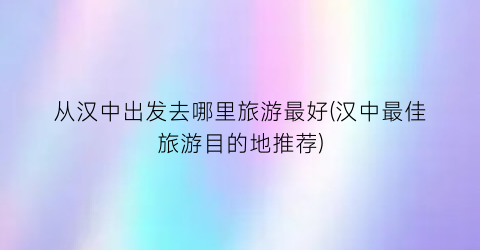 从汉中出发去哪里旅游最好(汉中最佳旅游目的地推荐)
