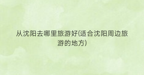 从沈阳去哪里旅游好(适合沈阳周边旅游的地方)