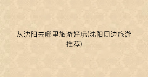 从沈阳去哪里旅游好玩(沈阳周边旅游推荐)