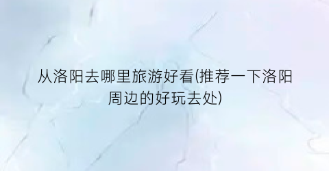 从洛阳去哪里旅游好看(推荐一下洛阳周边的好玩去处)