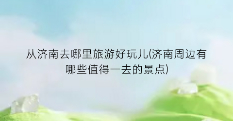 从济南去哪里旅游好玩儿(济南周边有哪些值得一去的景点)