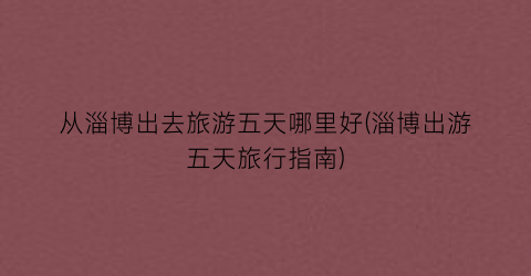从淄博出去旅游五天哪里好(淄博出游五天旅行指南)