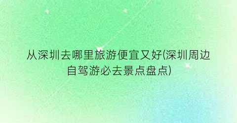 从深圳去哪里旅游便宜又好(深圳周边自驾游必去景点盘点)