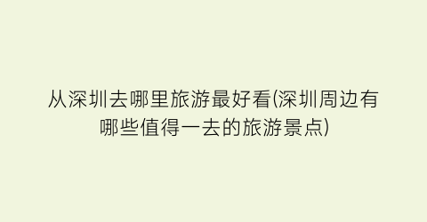 从深圳去哪里旅游最好看(深圳周边有哪些值得一去的旅游景点)