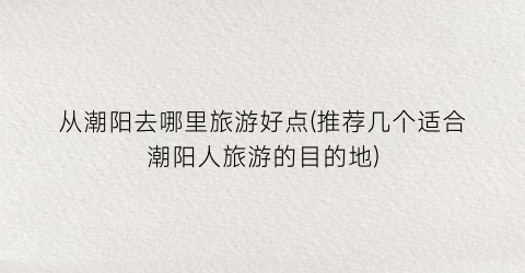 从潮阳去哪里旅游好点(推荐几个适合潮阳人旅游的目的地)