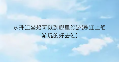 从珠江坐船可以到哪里旅游(珠江上船游玩的好去处)