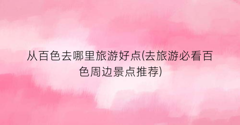 从百色去哪里旅游好点(去旅游必看百色周边景点推荐)