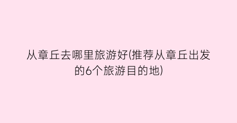 从章丘去哪里旅游好(推荐从章丘出发的6个旅游目的地)