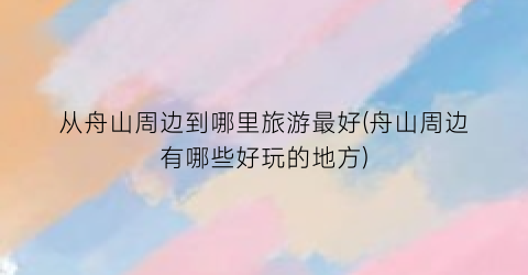 从舟山周边到哪里旅游最好(舟山周边有哪些好玩的地方)
