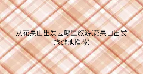 从花果山出发去哪里旅游(花果山出发旅游地推荐)