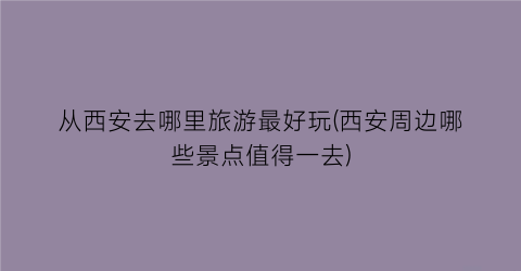 从西安去哪里旅游最好玩(西安周边哪些景点值得一去)