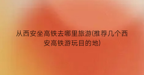从西安坐高铁去哪里旅游(推荐几个西安高铁游玩目的地)