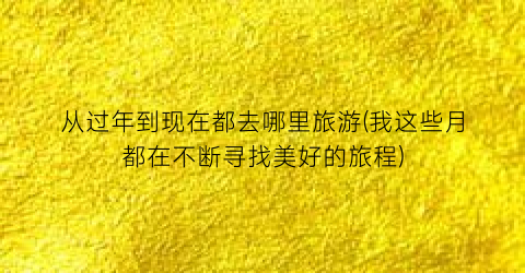 从过年到现在都去哪里旅游(我这些月都在不断寻找美好的旅程)