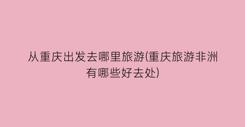 从重庆出发去哪里旅游(重庆旅游非洲有哪些好去处)
