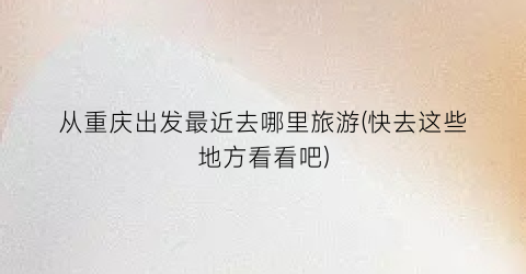 从重庆出发最近去哪里旅游(快去这些地方看看吧)