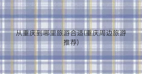 从重庆到哪里旅游合适(重庆周边旅游推荐)