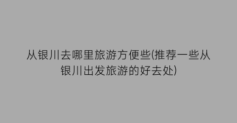 从银川去哪里旅游方便些(推荐一些从银川出发旅游的好去处)