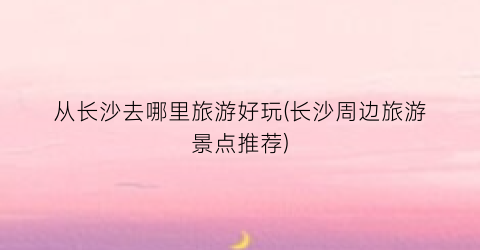 从长沙去哪里旅游好玩(长沙周边旅游景点推荐)