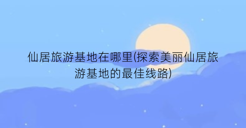 仙居旅游基地在哪里(探索美丽仙居旅游基地的最佳线路)