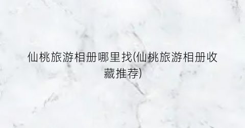 仙桃旅游相册哪里找(仙桃旅游相册收藏推荐)