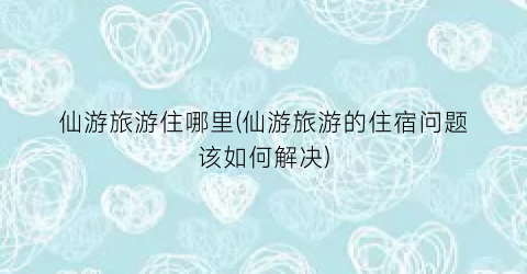 仙游旅游住哪里(仙游旅游的住宿问题该如何解决)