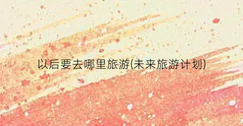 以后要去哪里旅游(未来旅游计划)