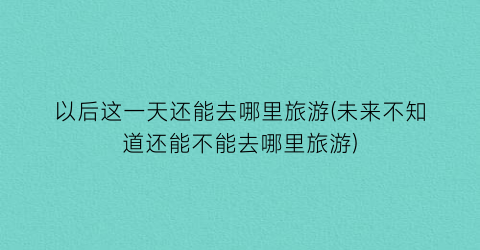 以后这一天还能去哪里旅游(未来不知道还能不能去哪里旅游)