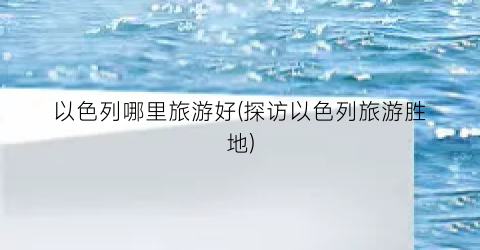 以色列哪里旅游好(探访以色列旅游胜地)