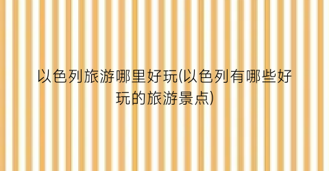 以色列旅游哪里好玩(以色列有哪些好玩的旅游景点)