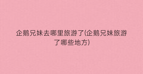 企鹅兄妹去哪里旅游了(企鹅兄妹旅游了哪些地方)