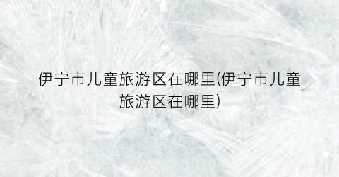 伊宁市儿童旅游区在哪里(伊宁市儿童旅游区在哪里)
