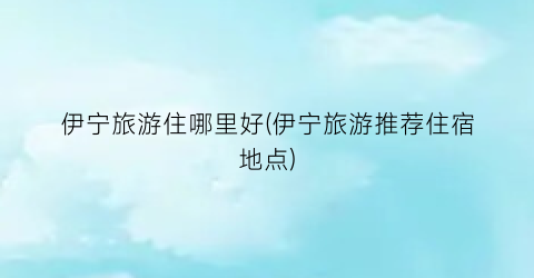伊宁旅游住哪里好(伊宁旅游推荐住宿地点)