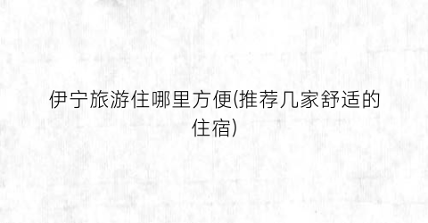 伊宁旅游住哪里方便(推荐几家舒适的住宿)