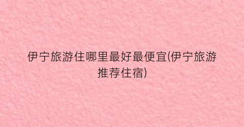 伊宁旅游住哪里最好最便宜(伊宁旅游推荐住宿)